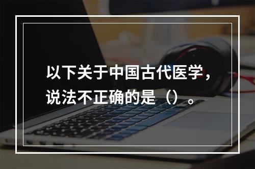 以下关于中国古代医学，说法不正确的是（）。