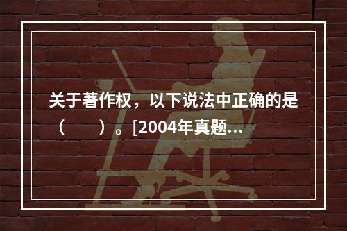 关于著作权，以下说法中正确的是（　　）。[2004年真题]