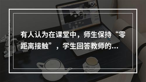 有人认为在课堂中，师生保持“零距离接触”，学生回答教师的问题