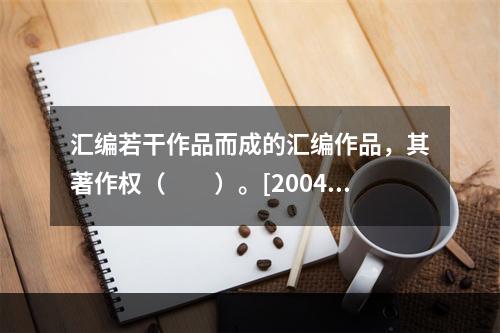 汇编若干作品而成的汇编作品，其著作权（　　）。[2004年