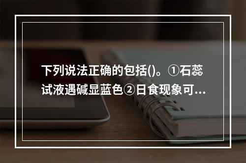 下列说法正确的包括()。①石蕊试液遇碱显蓝色②日食现象可说明