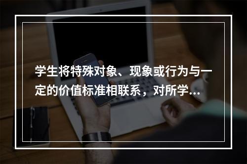 学生将特殊对象、现象或行为与一定的价值标准相联系，对所学内容