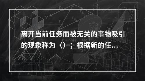 离开当前任务而被无关的事物吸引的现象称为（）；根据新的任务，