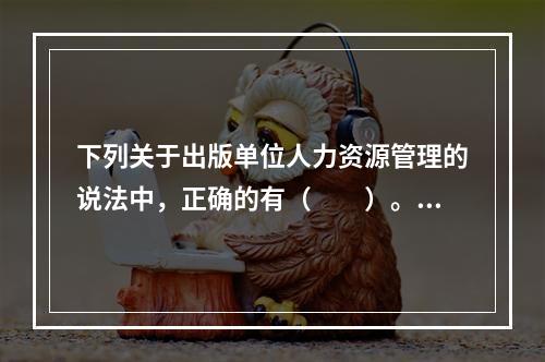 下列关于出版单位人力资源管理的说法中，正确的有（　　）。[