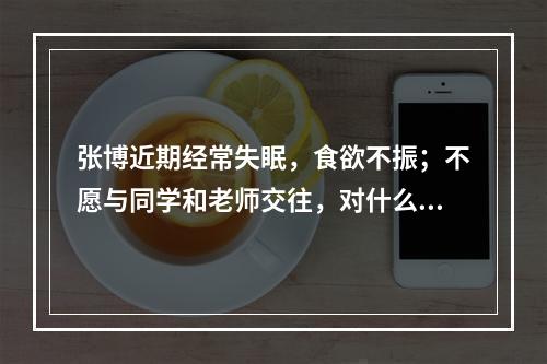 张博近期经常失眠，食欲不振；不愿与同学和老师交往，对什么事情