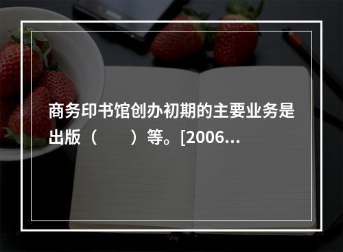 商务印书馆创办初期的主要业务是出版（　　）等。[2006年