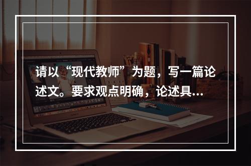 请以“现代教师”为题，写一篇论述文。要求观点明确，论述具体，