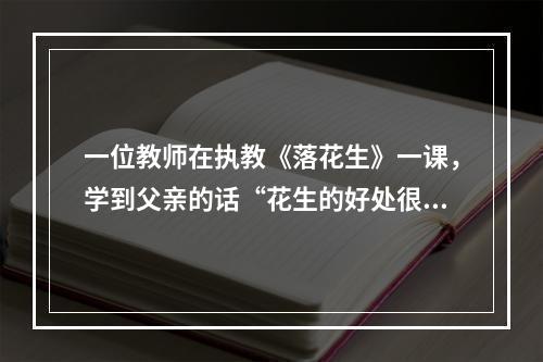 一位教师在执教《落花生》一课，学到父亲的话“花生的好处很多…