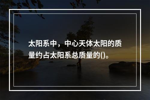 太阳系中，中心天体太阳的质量约占太阳系总质量的()。