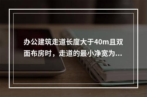 办公建筑走道长度大于40m且双面布房时，走道的最小净宽为（　