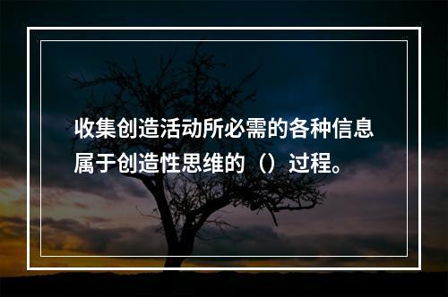 收集创造活动所必需的各种信息属于创造性思维的（）过程。