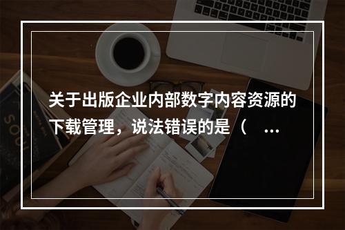 关于出版企业内部数字内容资源的下载管理，说法错误的是（　　