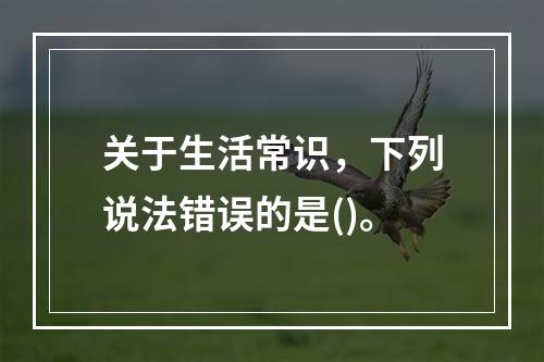 关于生活常识，下列说法错误的是()。