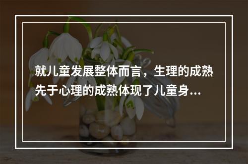 就儿童发展整体而言，生理的成熟先于心理的成熟体现了儿童身心发