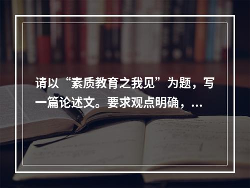 请以“素质教育之我见”为题，写一篇论述文。要求观点明确，论述