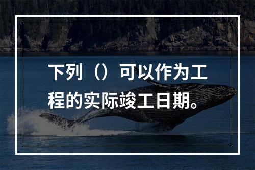 下列（）可以作为工程的实际竣工日期。