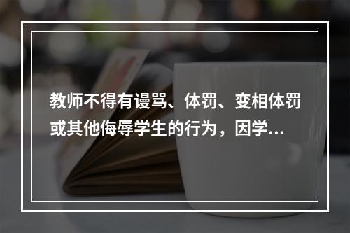 教师不得有谩骂、体罚、变相体罚或其他侮辱学生的行为，因学生享