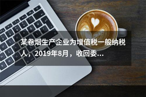 某卷烟生产企业为增值税一般纳税人，2019年8月，收回委托乙