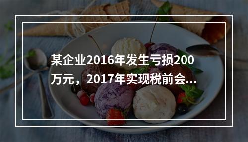 某企业2016年发生亏损200万元，2017年实现税前会计利