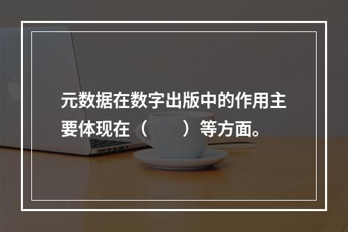 元数据在数字出版中的作用主要体现在（　　）等方面。