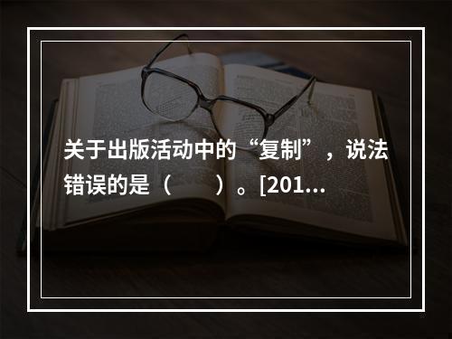 关于出版活动中的“复制”，说法错误的是（　　）。[2015