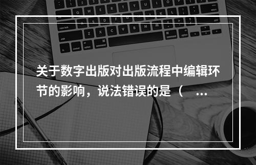 关于数字出版对出版流程中编辑环节的影响，说法错误的是（　　