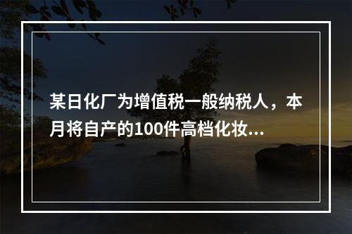 某日化厂为增值税一般纳税人，本月将自产的100件高档化妆品无