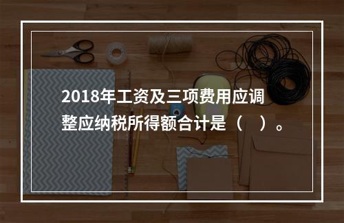 2018年工资及三项费用应调整应纳税所得额合计是（　）。