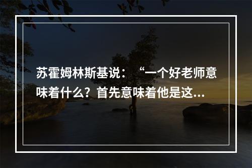 苏霍姆林斯基说：“一个好老师意味着什么？首先意味着他是这样一