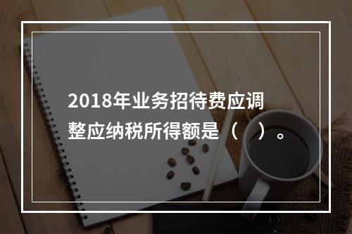 2018年业务招待费应调整应纳税所得额是（　）。