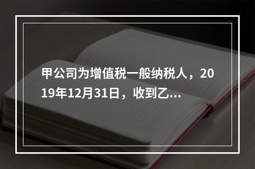 甲公司为增值税一般纳税人，2019年12月31日，收到乙公司