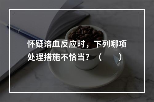 怀疑溶血反应时，下列哪项处理措施不恰当？（　　）