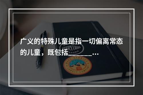 广义的特殊儿童是指一切偏离常态的儿童，既包括_______，