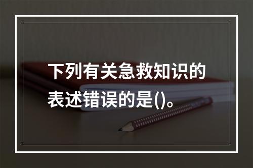 下列有关急救知识的表述错误的是()。