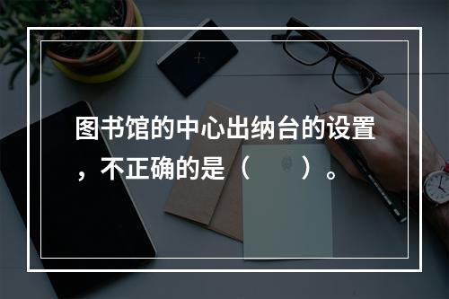 图书馆的中心出纳台的设置，不正确的是（　　）。