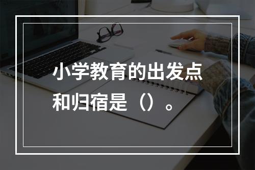 小学教育的出发点和归宿是（）。