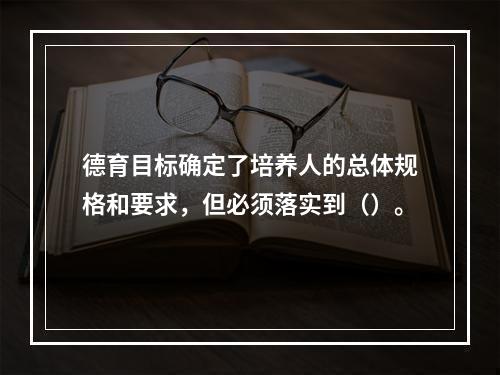 德育目标确定了培养人的总体规格和要求，但必须落实到（）。