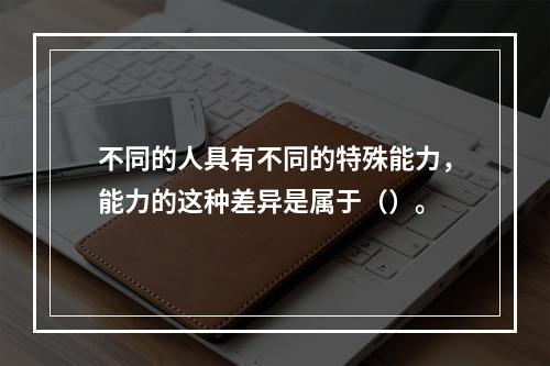 不同的人具有不同的特殊能力，能力的这种差异是属于（）。