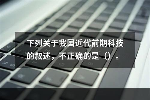 下列关于我国近代前期科技的叙述，不正确的是（）。