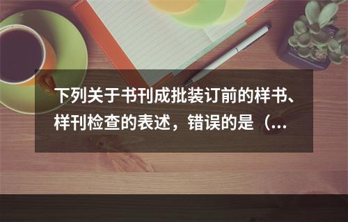 下列关于书刊成批装订前的样书、样刊检查的表述，错误的是（　