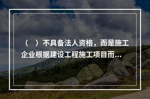 （　）不具备法人资格，而是施工企业根据建设工程施工项目而组建