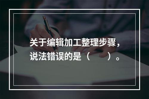 关于编辑加工整理步骤，说法错误的是（　　）。