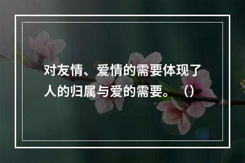 对友情、爱情的需要体现了人的归属与爱的需要。（）