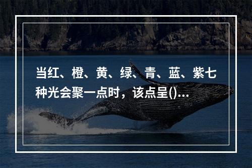 当红、橙、黄、绿、青、蓝、紫七种光会聚一点时，该点呈()。