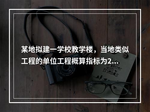 某地拟建一学校教学楼，当地类似工程的单位工程概算指标为280