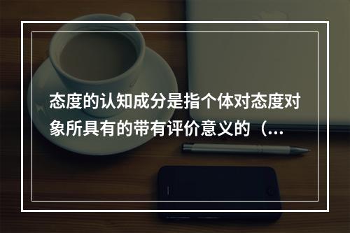 态度的认知成分是指个体对态度对象所具有的带有评价意义的（）。