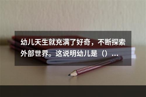 幼儿天生就充满了好奇，不断探索外部世界。这说明幼儿是（）。