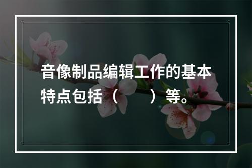 音像制品编辑工作的基本特点包括（　　）等。