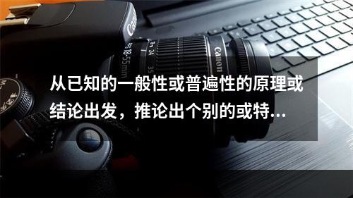 从已知的一般性或普遍性的原理或结论出发，推论出个别的或特殊的