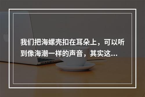 我们把海螺壳扣在耳朵上，可以听到像海潮一样的声音，其实这是(